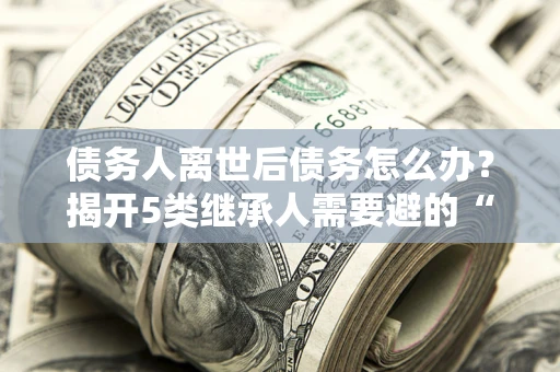济南债务人离世后债务怎么办？揭开5类继承人需要避的“坑”