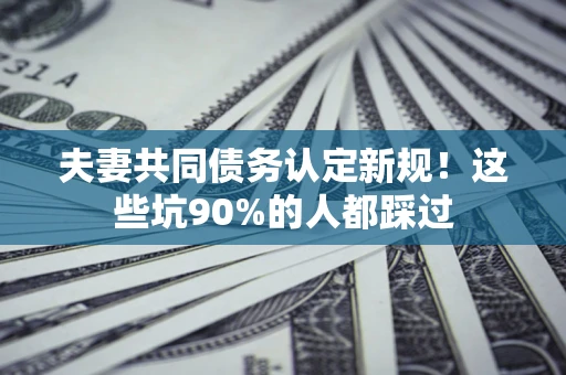 济南夫妻共同债务认定新规！这些坑90%的人都踩过
