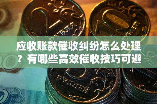 济南应收账款催收纠纷怎么处理？有哪些高效催收技巧可避免坏账？